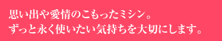 思い出や愛情のこもったミシン。ずっと永く使いたい気持ちを大切にします。